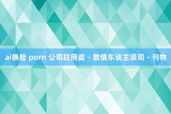 ai换脸 porn 公司註冊處 - 放債东谈主派司 - 刊物