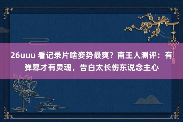 26uuu 看记录片啥姿势最爽？南王人测评：有弹幕才有灵魂，告白太长伤东说念主心