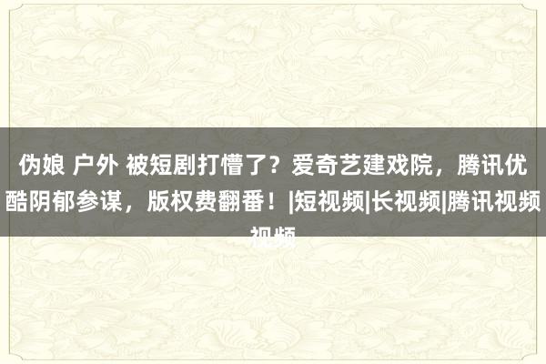 伪娘 户外 被短剧打懵了？爱奇艺建戏院，腾讯优酷阴郁参谋，版权费翻番！|短视频|长视频|腾讯视频