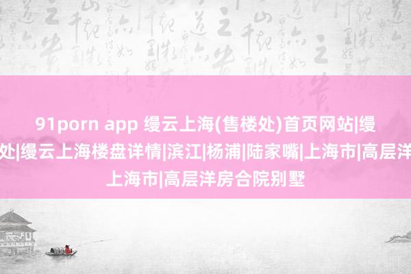 91porn app 缦云上海(售楼处)首页网站|缦云上海售楼处|缦云上海楼盘详情|滨江|杨浦|陆家嘴|上海市|高层洋房合院别墅