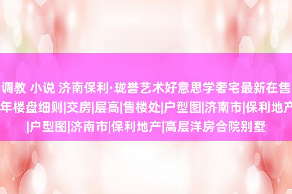 调教 小说 济南保利·珑誉艺术好意思学奢宅最新在售价钱售楼中心2024年楼盘细则|交房|层高|售楼处|户型图|济南市|保利地产|高层洋房合院别墅