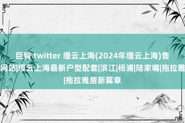 巨臀 twitter 缦云上海(2024年缦云上海)售楼处官方网站|缦云上海最新户型配套|滨江|杨浦|陆家嘴|拖拉雅居新篇章