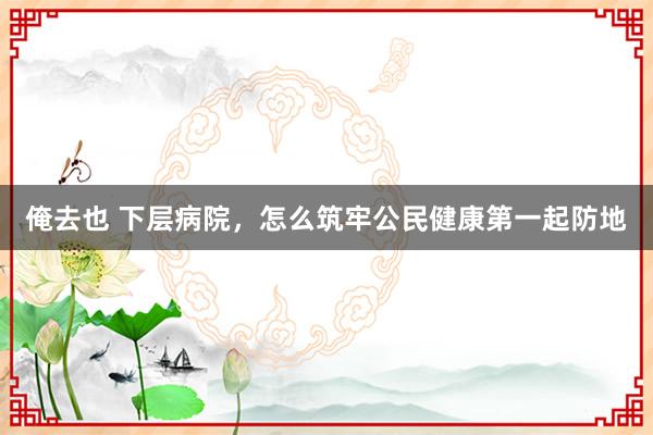 俺去也 下层病院，怎么筑牢公民健康第一起防地