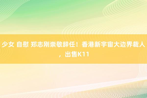 少女 自慰 郑志刚崇敬辞任！香港新宇宙大边界裁人，出售K11