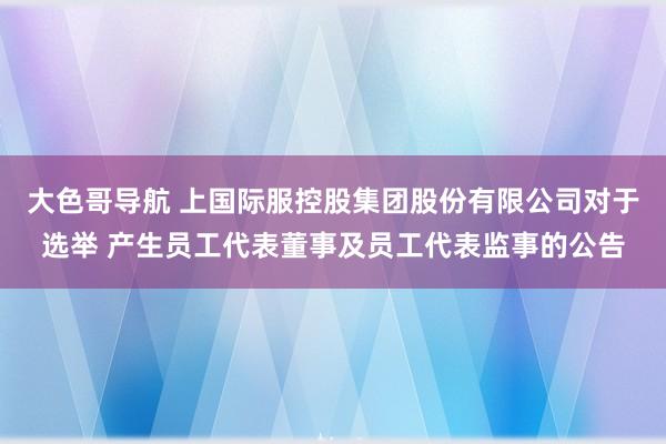 大色哥导航 上国际服控股集团股份有限公司对于选举 产生员工代表董事及员工代表监事的公告