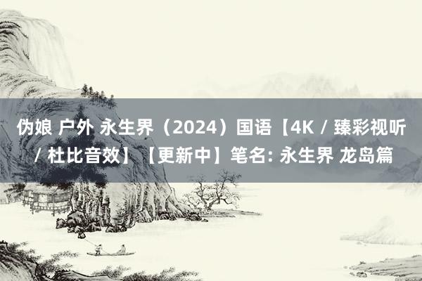 伪娘 户外 永生界（2024）国语【4K / 臻彩视听 / 杜比音效】【更新中】笔名: 永生界 龙岛篇