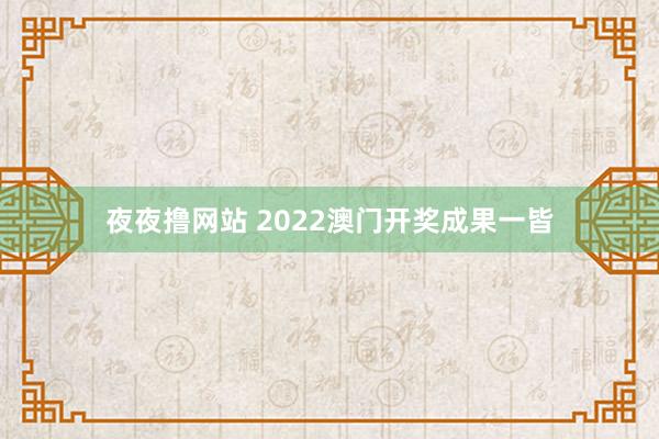 夜夜撸网站 2022澳门开奖成果一皆