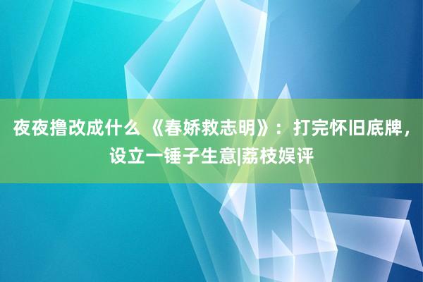 夜夜撸改成什么 《春娇救志明》：打完怀旧底牌，设立一锤子生意|荔枝娱评