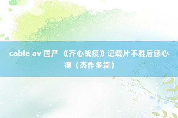 cable av 国产 《齐心战疫》记载片不雅后感心得（杰作多篇）