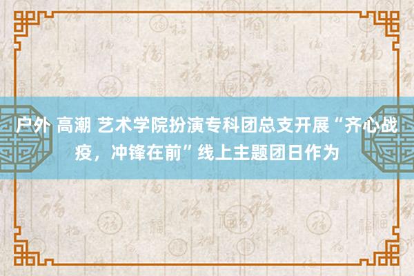 户外 高潮 艺术学院扮演专科团总支开展“齐心战疫，冲锋在前”线上主题团日作为